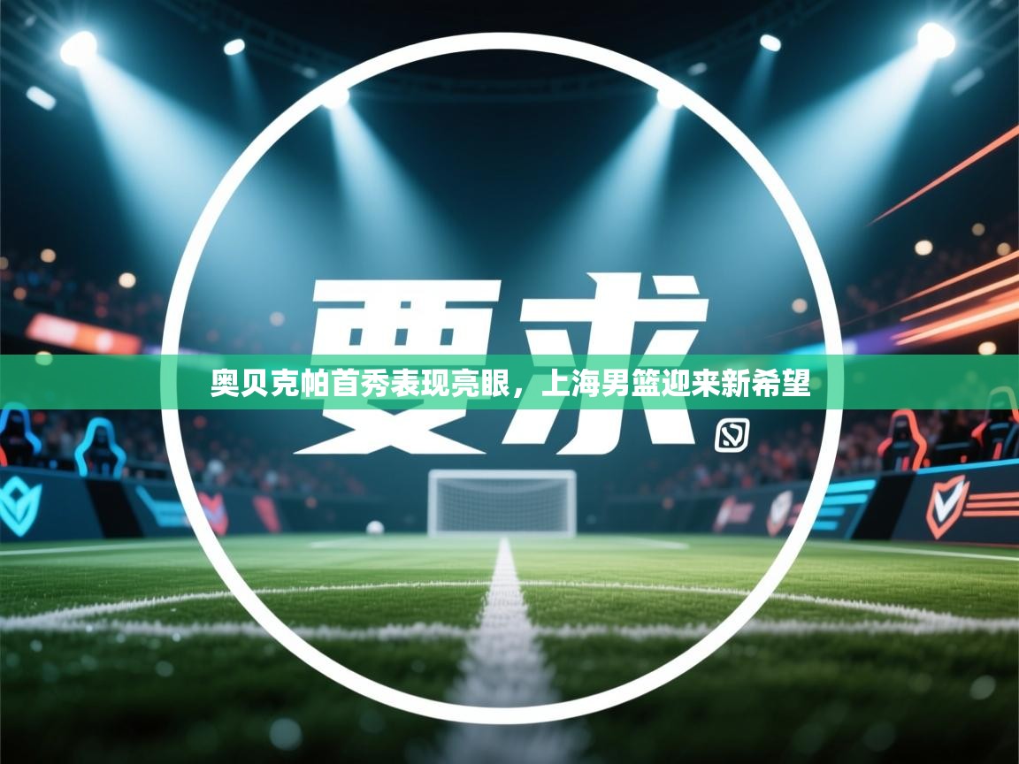 开云体育客服在线咨询-奥贝克帕首秀表现亮眼,上海男篮迎来新希望 第1张