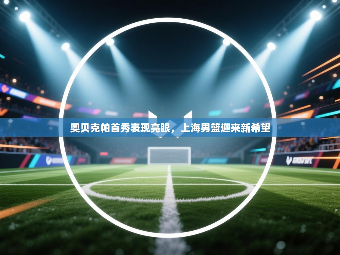 开云体育客服在线咨询-奥贝克帕首秀表现亮眼,上海男篮迎来新希望 第3张