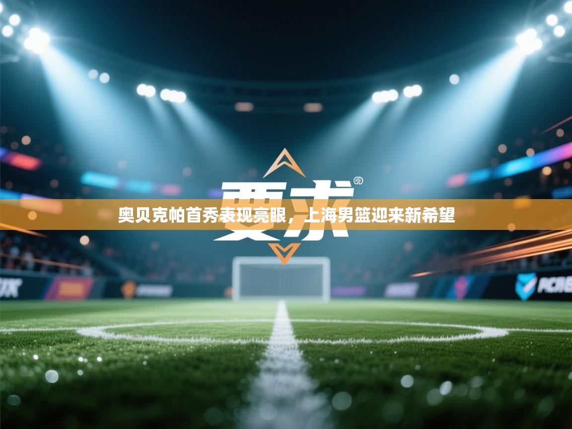 开云体育客服在线咨询-奥贝克帕首秀表现亮眼,上海男篮迎来新希望 第2张