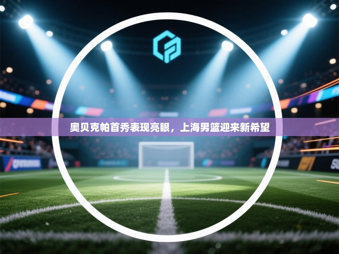 开云体育客服在线咨询-奥贝克帕首秀表现亮眼,上海男篮迎来新希望 第4张