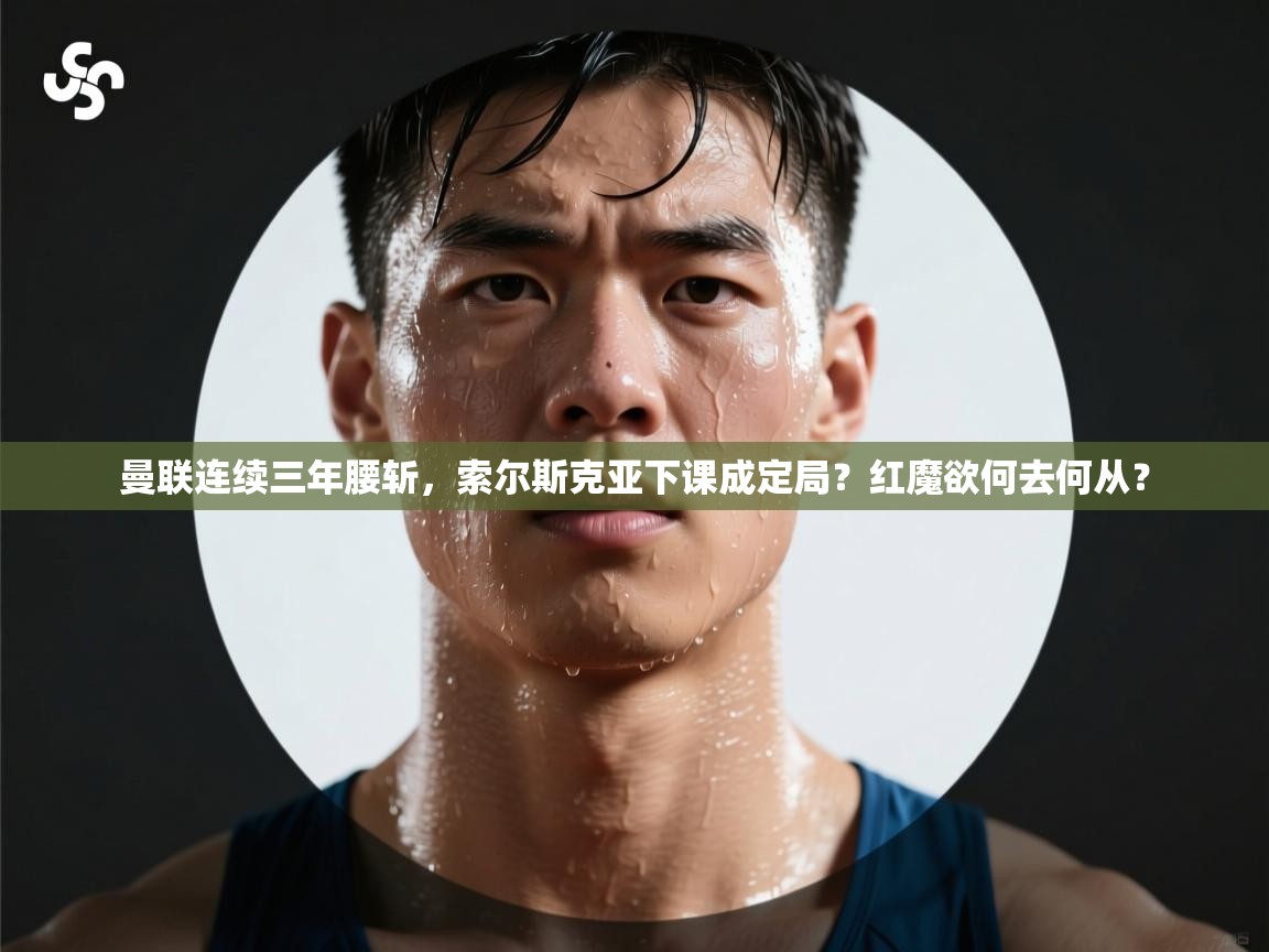 开云体育app官网入口-曼联连续三年腰斩,索尔斯克亚下课成定局?红魔欲何去何从? 第2张