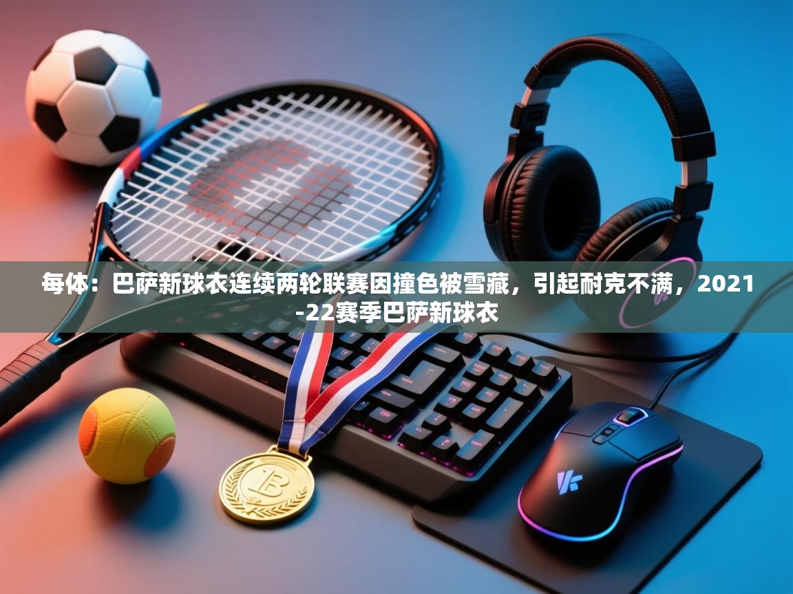 开云体育在线入口-每体：巴萨新球衣连续两轮联赛因撞色被雪藏，引起耐克不满，2021-22赛季巴萨新球衣