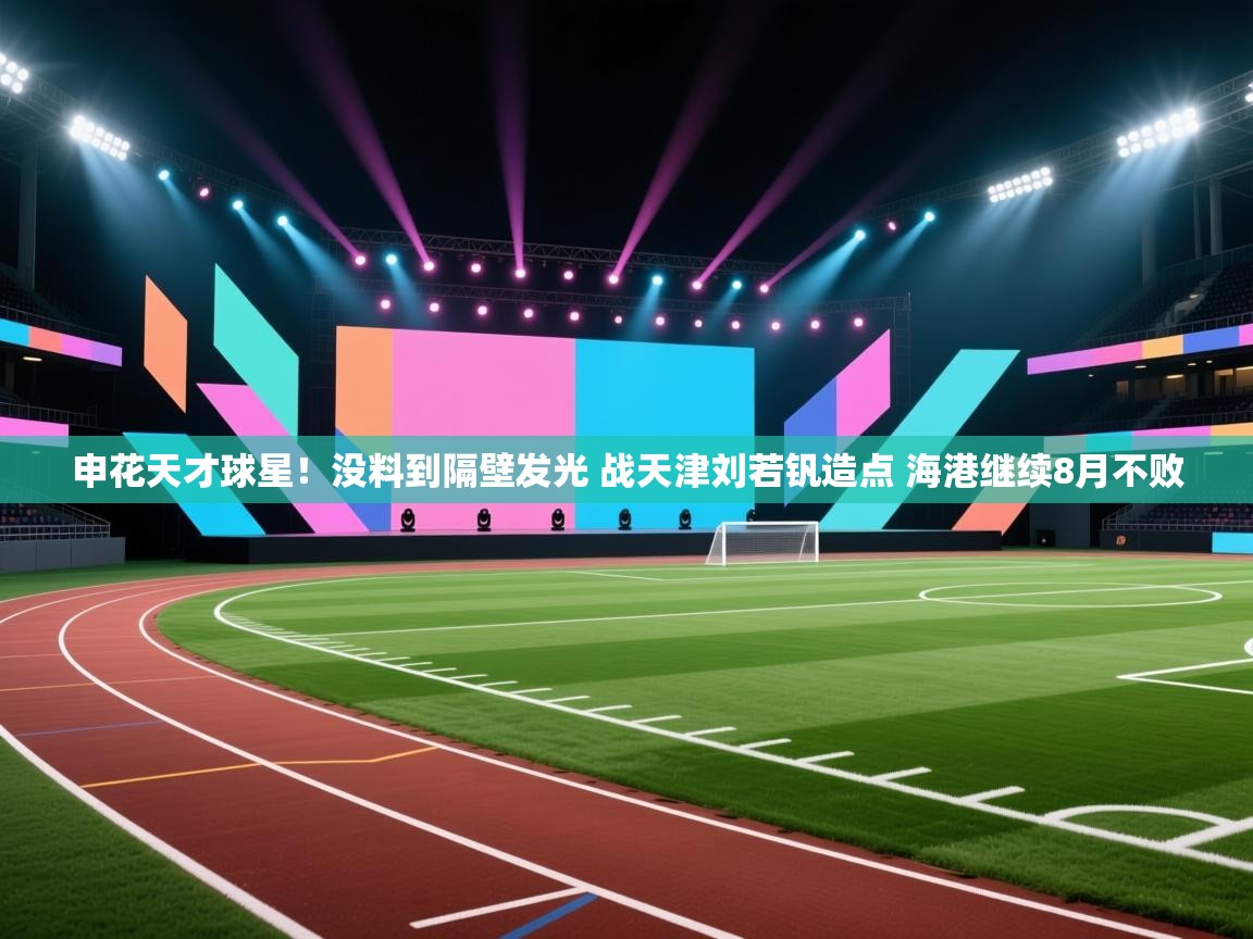 kaiyun体育入口-申花天才球星！没料到隔壁发光 战天津刘若钒造点 海港继续8月不败  第3张