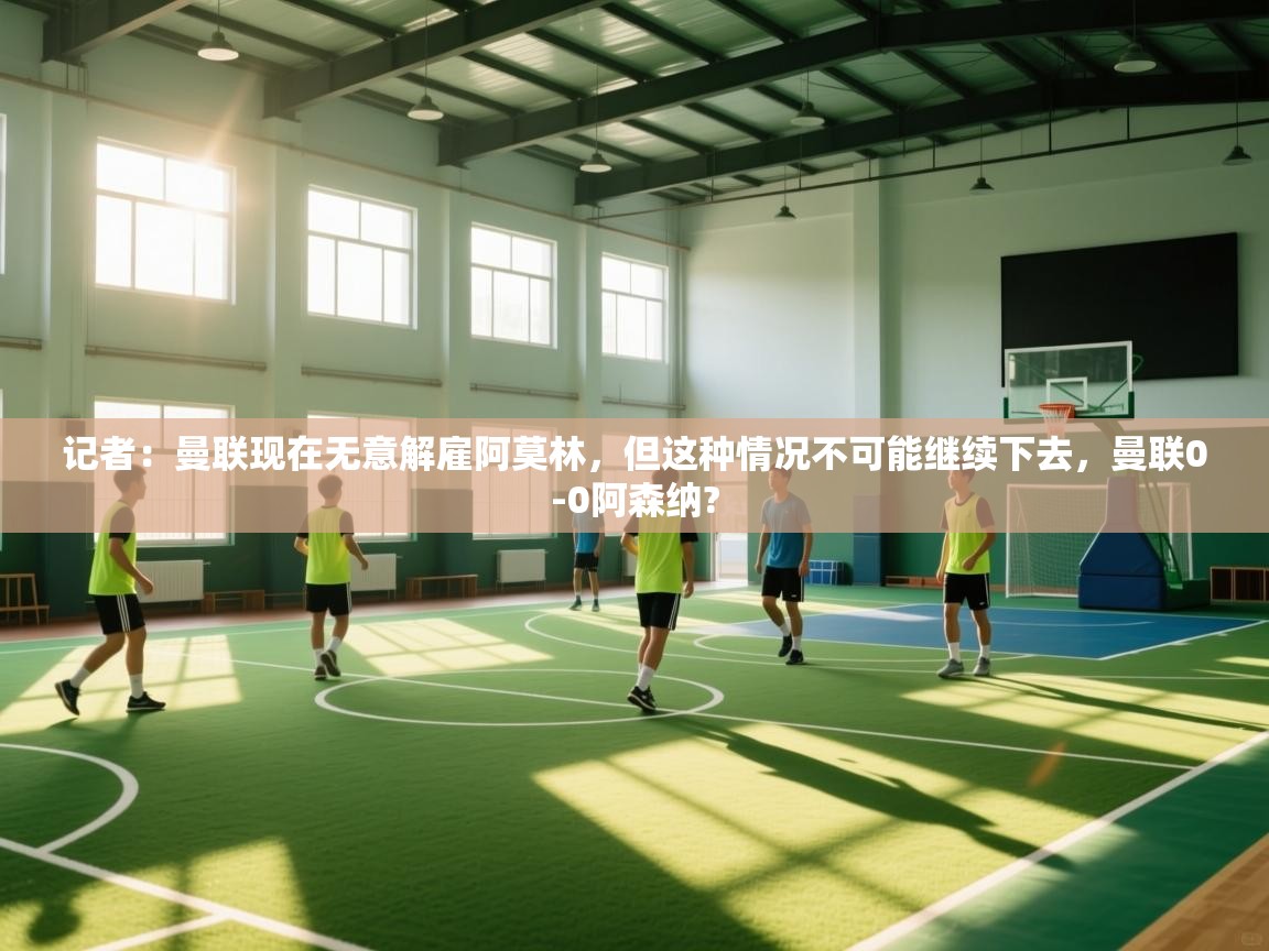 开云体育在线下载-记者：曼联现在无意解雇阿莫林，但这种情况不可能继续下去，曼联0-0阿森纳?